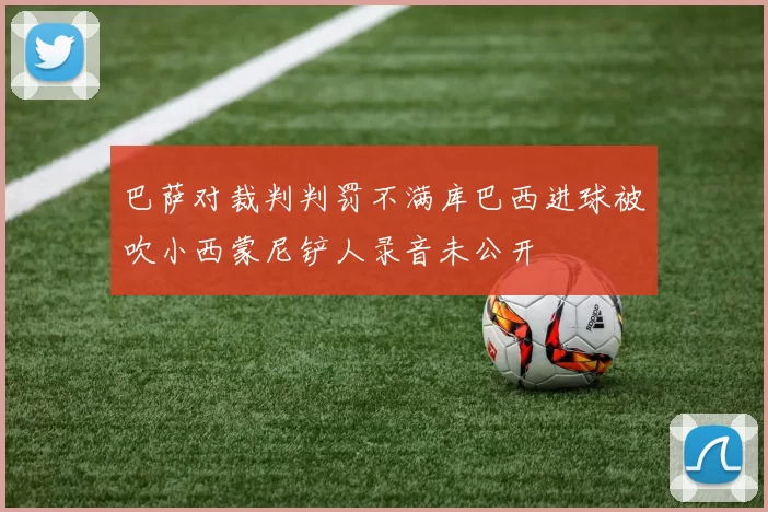 巴萨对裁判判罚不满库巴西进球被吹小西蒙尼铲人录音未公开