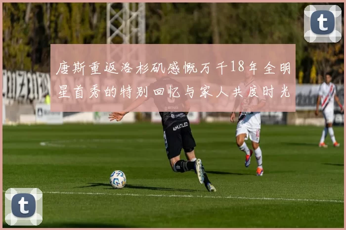 唐斯重返洛杉矶感慨万千18年全明星首秀的特别回忆与家人共度时光