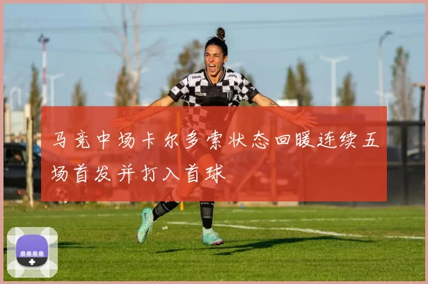马竞中场卡尔多索状态回暖连续五场首发并打入首球