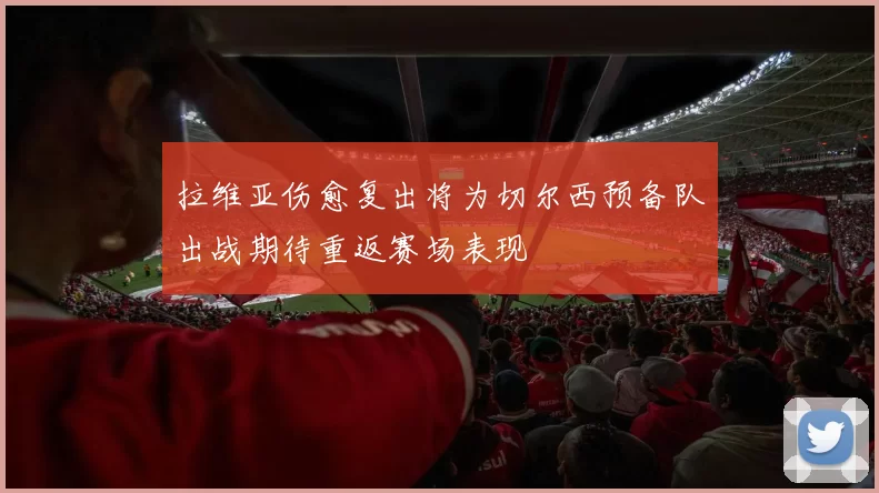 拉维亚伤愈复出将为切尔西预备队出战期待重返赛场表现