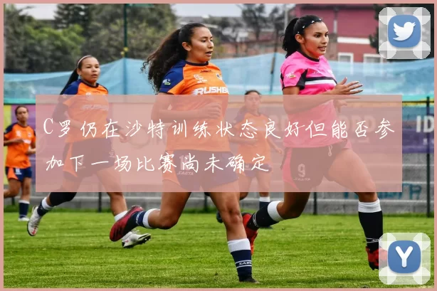 C罗仍在沙特训练状态良好但能否参加下一场比赛尚未确定