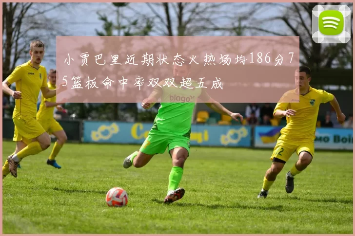 小贾巴里近期状态火热场均186分75篮板命中率双双超五成