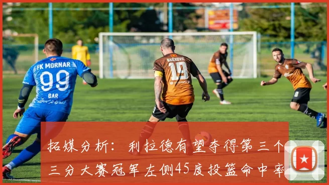 拓媒分析：利拉德有望夺得第三个三分大赛冠军左侧45度投篮命中率惊人