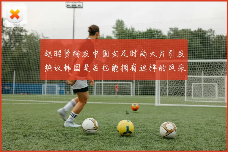 赵昭贤转发中国女足时尚大片引发热议韩国是否也能拥有这样的风采
