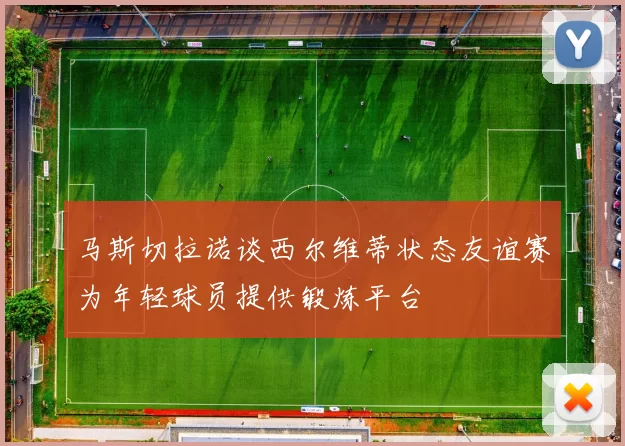 马斯切拉诺谈西尔维蒂状态友谊赛为年轻球员提供锻炼平台