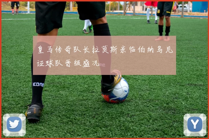 皇马传奇队长拉莫斯亲临伯纳乌见证球队晋级盛况