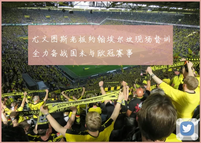 尤文图斯老板约翰埃尔坎现场督训全力备战国米与欧冠赛事