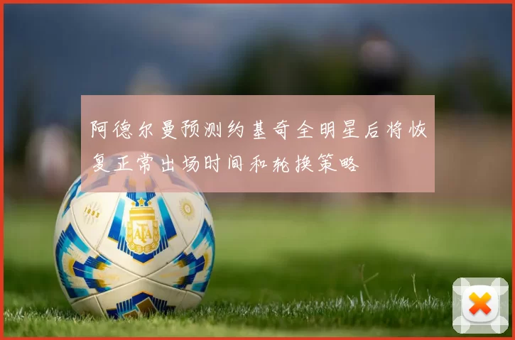 阿德尔曼预测约基奇全明星后将恢复正常出场时间和轮换策略