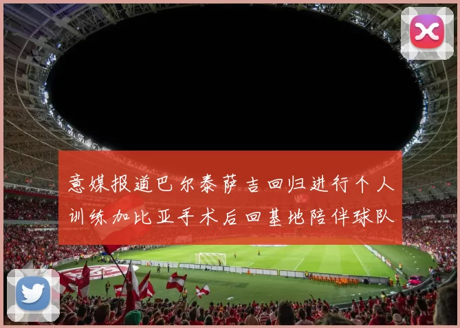 意媒报道巴尔泰萨吉回归进行个人训练加比亚手术后回基地陪伴球队恢复状态