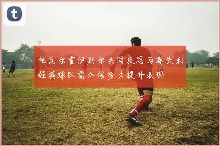 帕瓦尔霍伊别尔共同反思马赛失利强调球队需加倍努力提升表现
