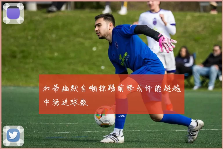 加蒂幽默自嘲称踢前锋或许能超越中场进球数