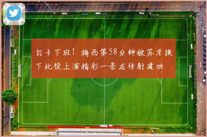 打卡下班！梅西第58分钟被苏牙换下此役上演精彩一条龙传射建功