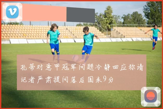 孔蒂对意甲冠军问题冷静回应称请记者严肃提问落后国米9分